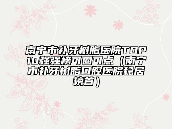南寧市補(bǔ)牙樹脂醫(yī)院TOP10強(qiáng)強(qiáng)榜可圈可點(diǎn)（南寧市補(bǔ)牙樹脂口腔醫(yī)院穩(wěn)居榜首）