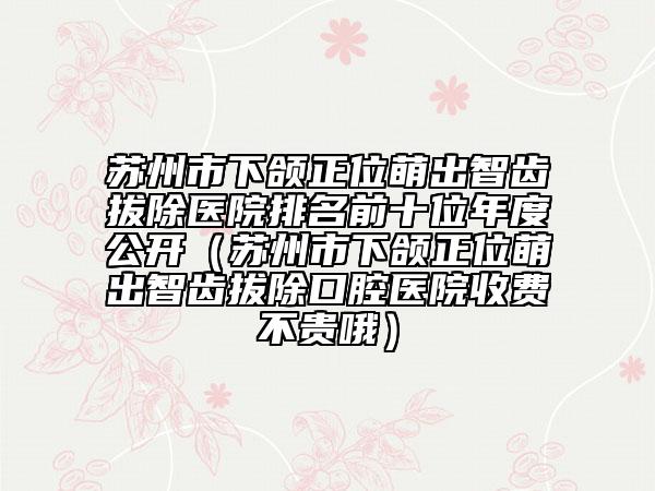 蘇州市下頜正位萌出智齒拔除醫(yī)院排名前十位年度公開（蘇州市下頜正位萌出智齒拔除口腔醫(yī)院收費不貴哦）