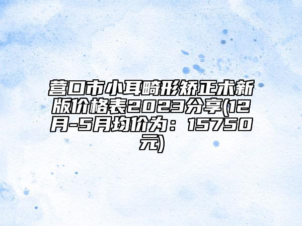 營口市小耳畸形矯正術(shù)新版價(jià)格表2023分享(12月-5月均價(jià)為：15750元)