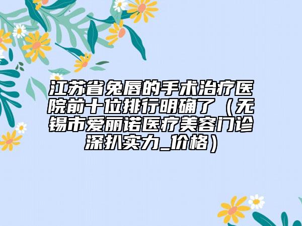 江蘇省兔唇的手術(shù)治療醫(yī)院前十位排行明確了（無(wú)錫市愛(ài)麗諾醫(yī)療美容門診深扒實(shí)力_價(jià)格）