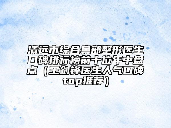 清遠(yuǎn)市綜合鼻部整形醫(yī)生口碑排行榜前十位年中盤點(diǎn)（王劍鋒醫(yī)生人氣口碑top推薦）