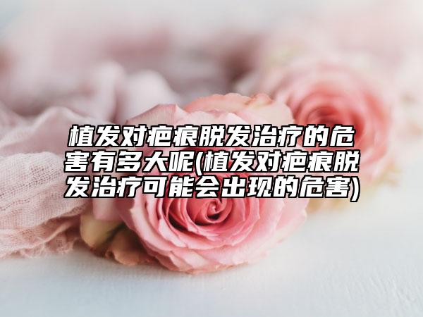 植發(fā)對(duì)疤痕脫發(fā)治療的危害有多大呢(植發(fā)對(duì)疤痕脫發(fā)治療可能會(huì)出現(xiàn)的危害)