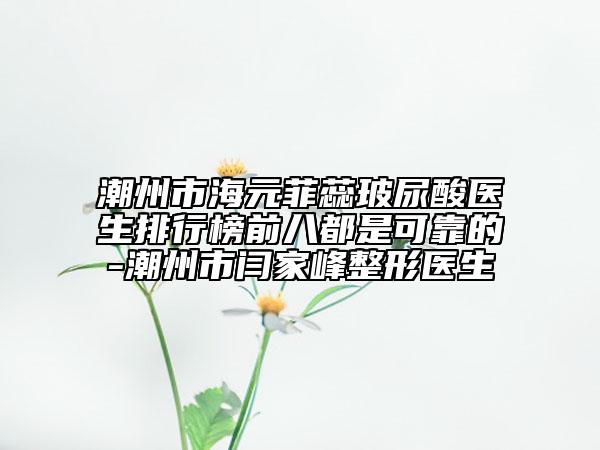 潮州市海元菲蕊玻尿酸醫(yī)生排行榜前八都是可靠的-潮州市閆家峰整形醫(yī)生