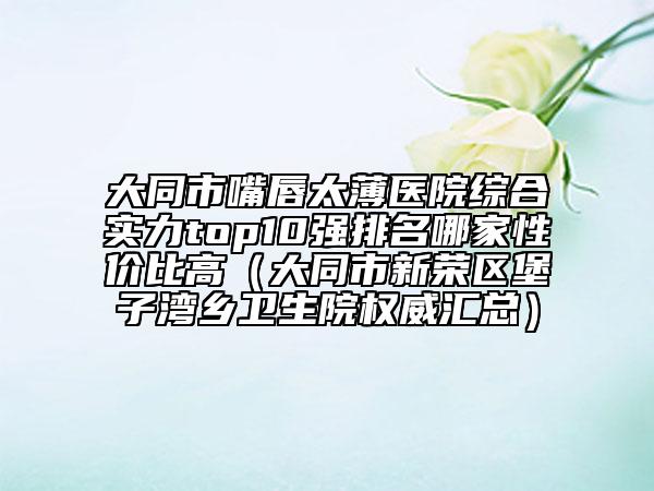大同市嘴唇太薄醫(yī)院綜合實力top10強(qiáng)排名哪家性價比高（大同市新榮區(qū)堡子灣鄉(xiāng)衛(wèi)生院權(quán)威匯總）