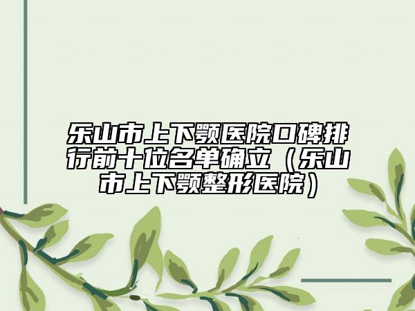 樂山市上下顎醫(yī)院口碑排行前十位名單確立（樂山市上下顎整形醫(yī)院）