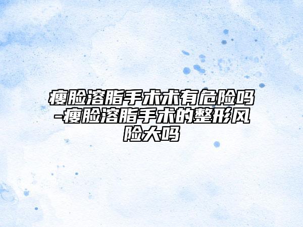 瘦臉溶脂手術(shù)術(shù)有危險(xiǎn)嗎-瘦臉溶脂手術(shù)的整形風(fēng)險(xiǎn)大嗎