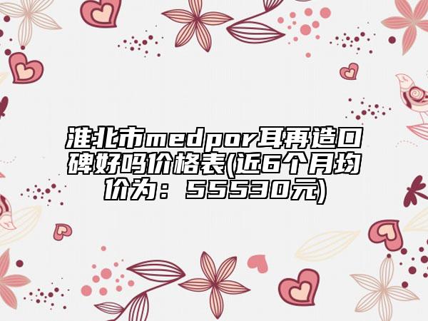 淮北市medpor耳再造口碑好嗎價格表(近6個月均價為：55530元)