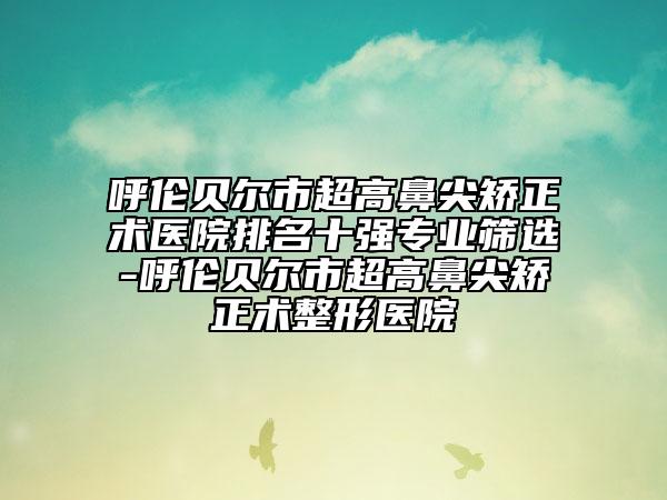 呼倫貝爾市超高鼻尖矯正術醫(yī)院排名十強專業(yè)篩選-呼倫貝爾市超高鼻尖矯正術整形醫(yī)院