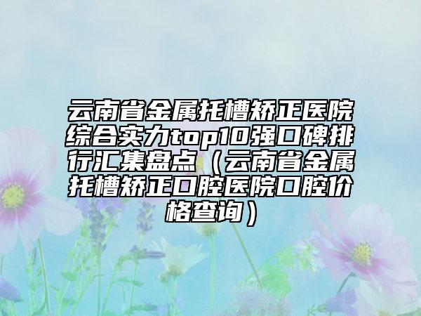云南省金屬托槽矯正醫(yī)院綜合實(shí)力top10強(qiáng)口碑排行匯集盤點(diǎn)（云南省金屬托槽矯正口腔醫(yī)院口腔價(jià)格查詢）