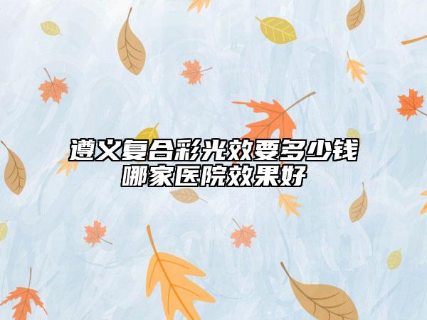 遵義復(fù)合彩光效要多少錢哪家醫(yī)院效果好