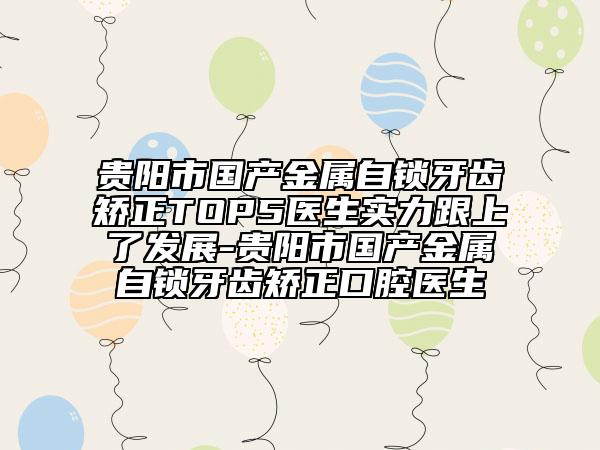貴陽(yáng)市國(guó)產(chǎn)金屬自鎖牙齒矯正TOP5醫(yī)生實(shí)力跟上了發(fā)展-貴陽(yáng)市國(guó)產(chǎn)金屬自鎖牙齒矯正口腔醫(yī)生