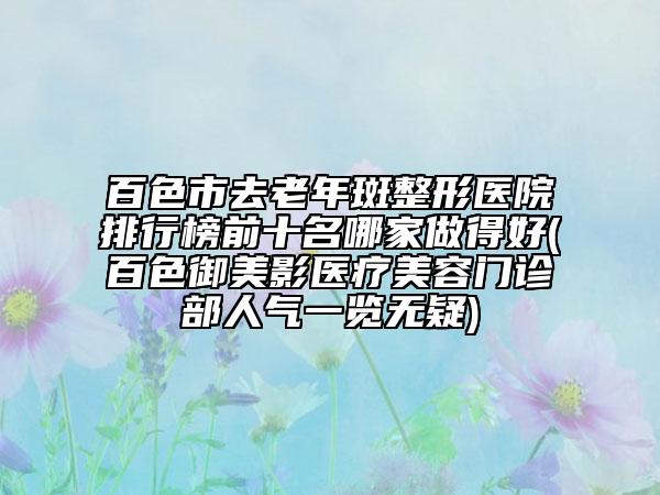 百色市去老年斑整形醫(yī)院排行榜前十名哪家做得好(百色御美影醫(yī)療美容門(mén)診部人氣一覽無(wú)疑)