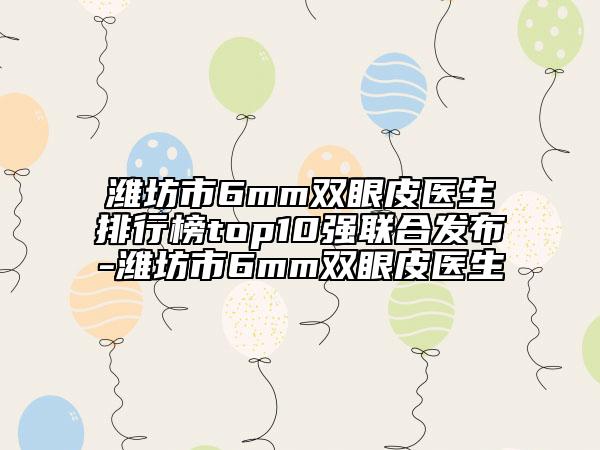 濰坊市6mm雙眼皮醫(yī)生排行榜top10強聯(lián)合發(fā)布-濰坊市6mm雙眼皮醫(yī)生