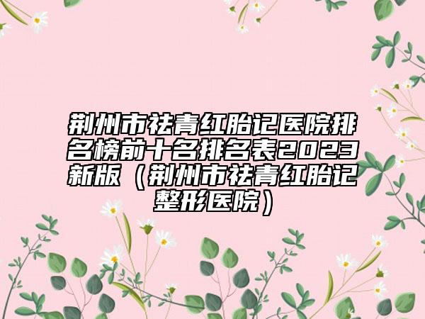 荊州市祛青紅胎記醫(yī)院排名榜前十名排名表2023新版（荊州市祛青紅胎記整形醫(yī)院）