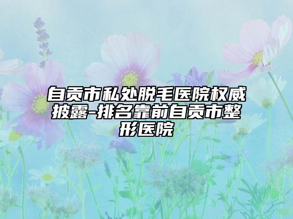 自貢市私處脫毛醫(yī)院權(quán)威披露-排名靠前自貢市整形醫(yī)院