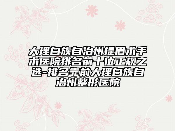 大理白族自治州提眉術手術醫(yī)院排名前十位正規(guī)之選-排名靠前大理白族自治州整形醫(yī)院
