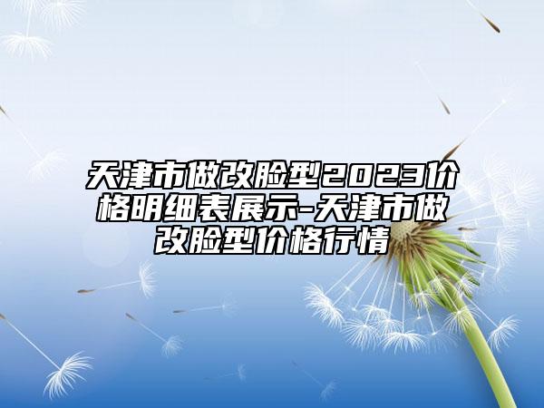 天津市做改臉型2023價格明細表展示-天津市做改臉型價格行情