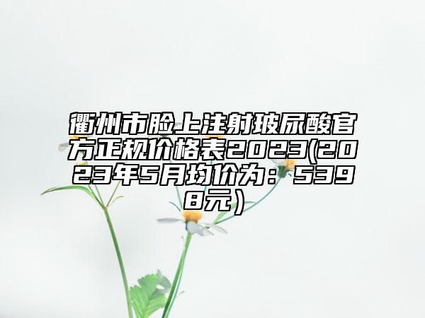 衢州市臉上注射玻尿酸官方正規(guī)價格表2023(2023年5月均價為：5398元）