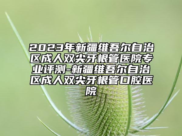 2023年新疆維吾爾自治區(qū)成人雙尖牙根管醫(yī)院專業(yè)評測-新疆維吾爾自治區(qū)成人雙尖牙根管口腔醫(yī)院