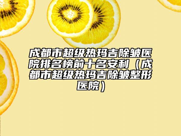 成都市超級(jí)熱瑪吉除皺醫(yī)院排名榜前十名安利（成都市超級(jí)熱瑪吉除皺整形醫(yī)院）