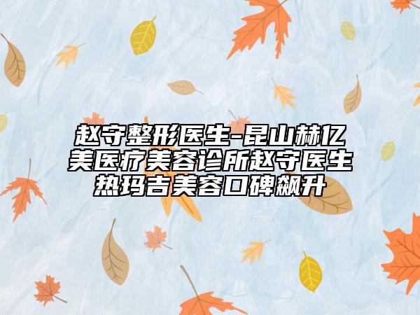 趙守整形醫(yī)生-昆山赫億美醫(yī)療美容診所趙守醫(yī)生熱瑪吉美容口碑飆升