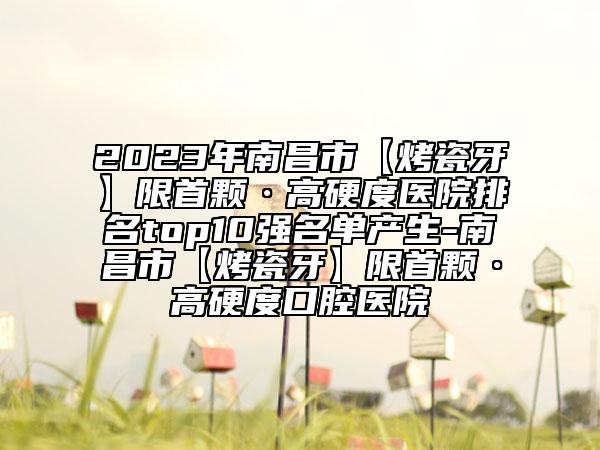 2023年南昌市【烤瓷牙】限首顆·高硬度醫(yī)院排名top10強(qiáng)名單產(chǎn)生-南昌市【烤瓷牙】限首顆·高硬度口腔醫(yī)院
