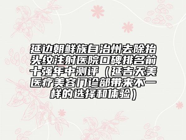 延邊朝鮮族自治州去除抬頭紋注射醫(yī)院口碑排名前十強年中測評（延吉天美醫(yī)療美容門診部帶來不一樣的選擇和體驗）