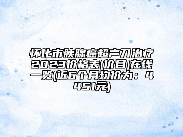 懷化市胰腺癌超聲刀治療2023價(jià)格表(價(jià)目)在線一覽(近6個(gè)月均價(jià)為：4451元)