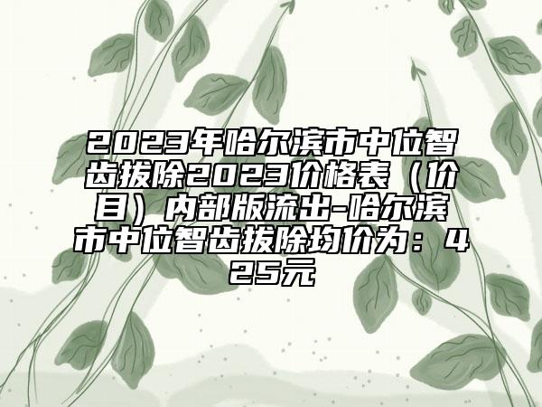 2023年哈爾濱市中位智齒拔除2023價(jià)格表（價(jià)目）內(nèi)部版流出-哈爾濱市中位智齒拔除均價(jià)為：425元