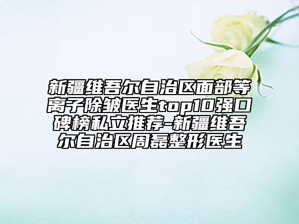 新疆維吾爾自治區(qū)面部等離子除皺醫(yī)生top10強(qiáng)口碑榜私立推薦-新疆維吾爾自治區(qū)周磊整形醫(yī)生