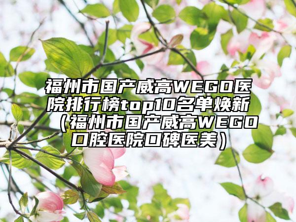福州市國產(chǎn)威高WEGO醫(yī)院排行榜top10名單煥新(福州市國產(chǎn)威高WEGO口腔醫(yī)院口碑醫(yī)美)