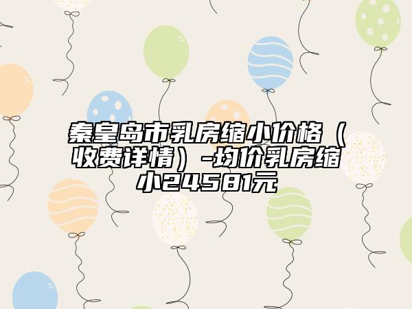 秦皇島市乳房縮小價(jià)格（收費(fèi)詳情）-均價(jià)乳房縮小24581元