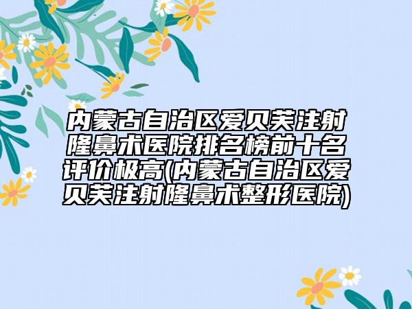 內(nèi)蒙古自治區(qū)愛貝芙注射隆鼻術(shù)醫(yī)院排名榜前十名評(píng)價(jià)極高(內(nèi)蒙古自治區(qū)愛貝芙注射隆鼻術(shù)整形醫(yī)院)