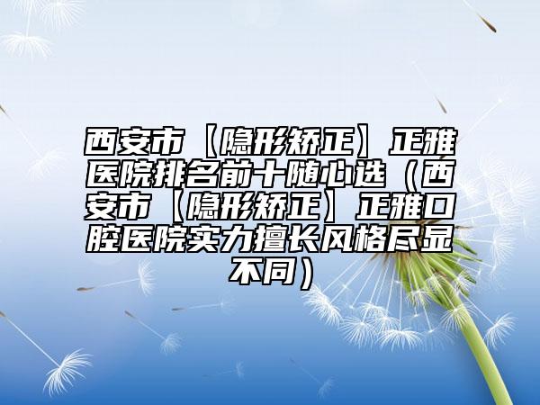 西安市【隱形矯正】正雅醫(yī)院排名前十隨心選（西安市【隱形矯正】正雅口腔醫(yī)院實(shí)力擅長風(fēng)格盡顯不同）