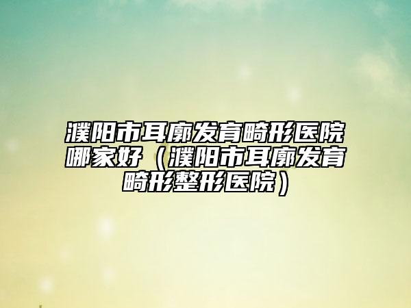 濮陽市耳廓發(fā)育畸形醫(yī)院哪家好（濮陽市耳廓發(fā)育畸形整形醫(yī)院）
