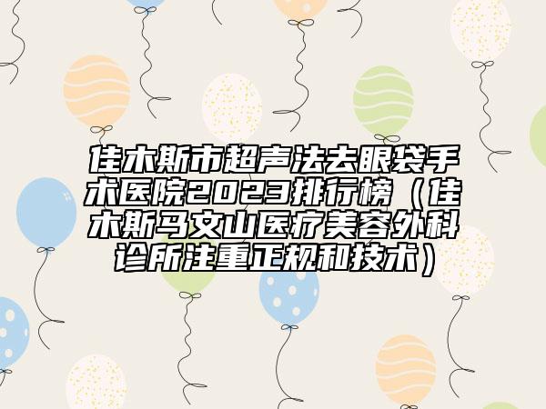佳木斯市超聲法去眼袋手術醫(yī)院2023排行榜（佳木斯馬文山醫(yī)療美容外科診所注重正規(guī)和技術）