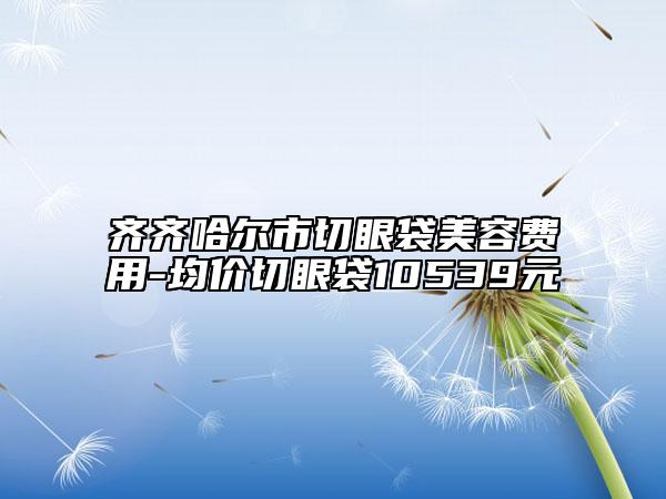 齊齊哈爾市切眼袋美容費(fèi)用-均價(jià)切眼袋10539元
