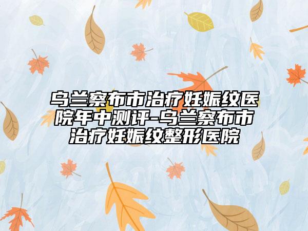 烏蘭察布市治療妊娠紋醫(yī)院年中測評-烏蘭察布市治療妊娠紋整形醫(yī)院