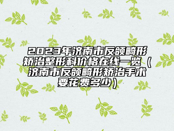 2023年濟(jì)南市反頜畸形矯治整形科價(jià)格在線一覽（濟(jì)南市反頜畸形矯治手術(shù)要花費(fèi)多少）