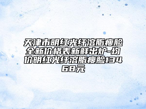 天津市明紅光纖溶脂瘦臉全新價格表新鮮出爐-均價明紅光纖溶脂瘦臉13468元