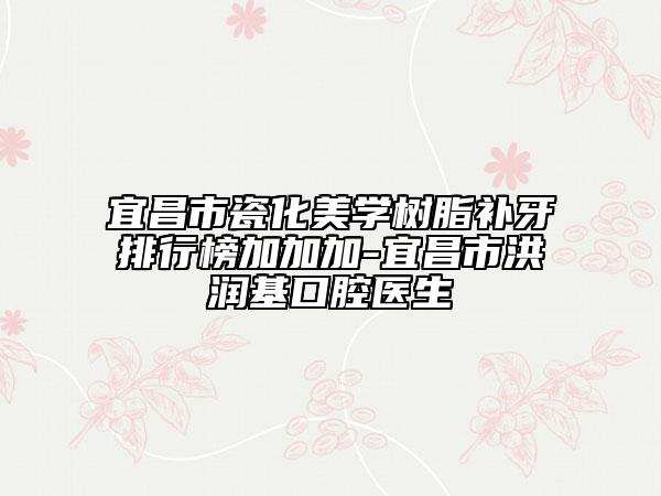 宜昌市瓷化美學(xué)樹脂補牙排行榜加加加-宜昌市洪潤基口腔醫(yī)生