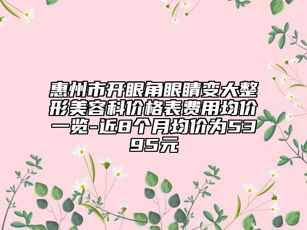 惠州市開眼角眼睛變大整形美容科價格表費用均價一覽-近8個月均價為5395元