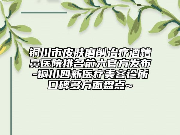 銅川市皮膚磨削治療酒糟鼻醫(yī)院排名前六官方發(fā)布-銅川四新醫(yī)療美容診所口碑多方面盤點~