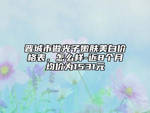 晉城市做光子嫩膚美白價格表，怎么樣-近8個月均價為1531元