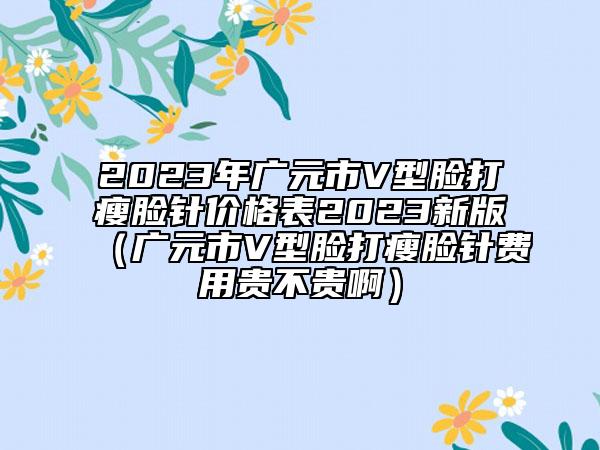 2023年廣元市V型臉打瘦臉針價格表2023新版（廣元市V型臉打瘦臉針費用貴不貴?。? data-alt=