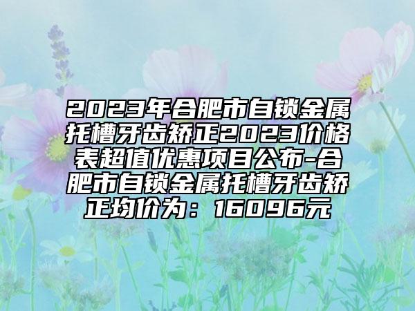 2023年合肥市自鎖金屬托槽牙齒矯正2023價格表超值優(yōu)惠項目公布-合肥市自鎖金屬托槽牙齒矯正均價為：16096元