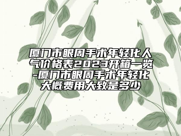 廈門市眼周手術(shù)年輕化人氣價格表2023開箱一覽-廈門市眼周手術(shù)年輕化大概費(fèi)用大致是多少