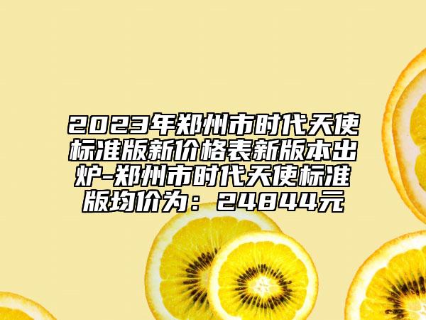 2023年鄭州市時代天使標準版新價格表新版本出爐-鄭州市時代天使標準版均價為：24844元