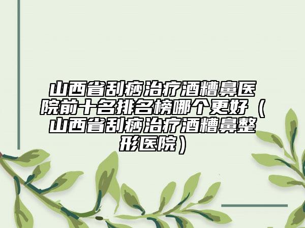 山西省刮痧治療酒糟鼻醫(yī)院前十名排名榜哪個更好（山西省刮痧治療酒糟鼻整形醫(yī)院）