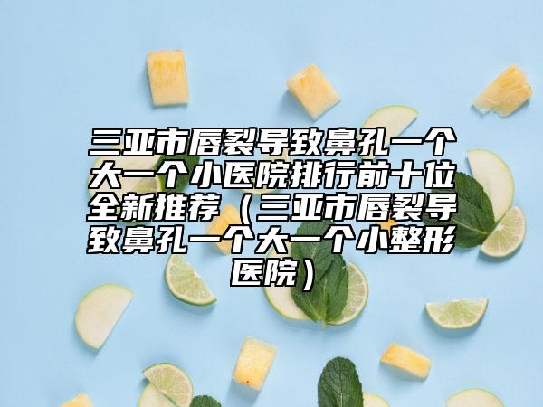 三亞市唇裂導致鼻孔一個大一個小醫(yī)院排行前十位全新推薦（三亞市唇裂導致鼻孔一個大一個小整形醫(yī)院）